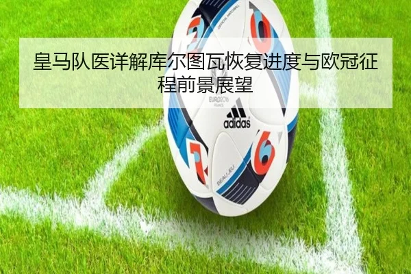 皇马队医详解库尔图瓦恢复进度与欧冠征程前景展望