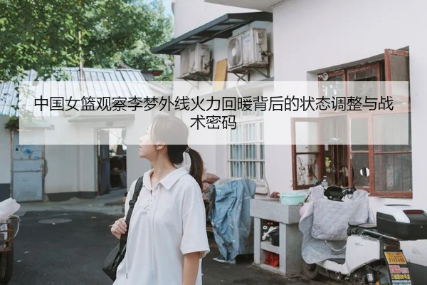 中国女篮观察李梦外线火力回暖背后的状态调整与战术密码