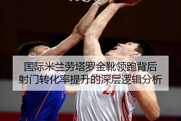国际米兰劳塔罗金靴领跑背后 射门转化率提升的深层逻辑分析