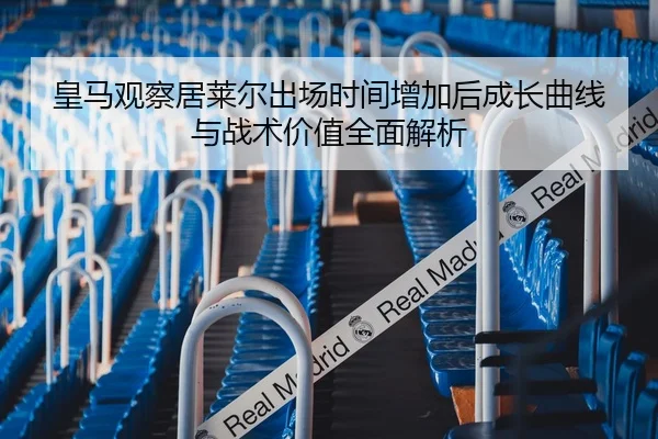 皇马观察居莱尔出场时间增加后成长曲线与战术价值全面解析