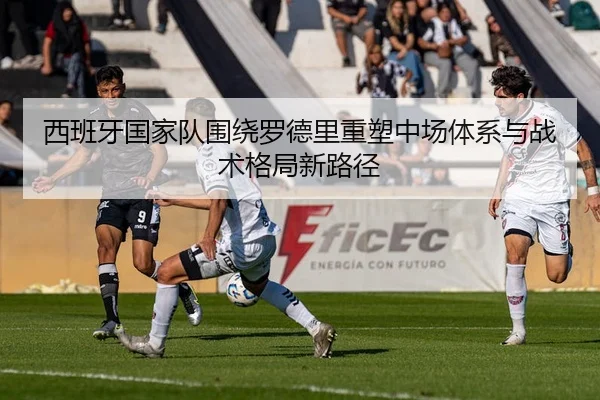 西班牙国家队围绕罗德里重塑中场体系与战术格局新路径