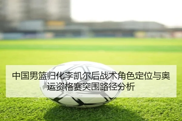 中国男篮归化李凯尔后战术角色定位与奥运资格赛突围路径分析