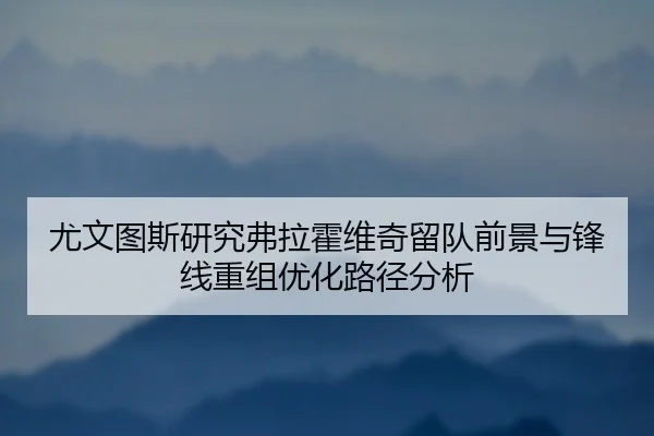 尤文图斯研究弗拉霍维奇留队前景与锋线重组优化路径分析