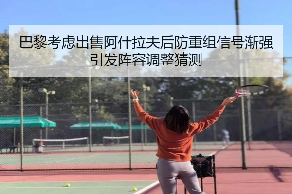 巴黎考虑出售阿什拉夫后防重组信号渐强引发阵容调整猜测