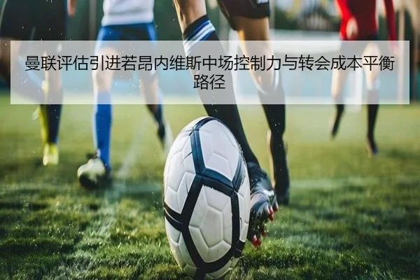 曼联评估引进若昂内维斯中场控制力与转会成本平衡路径