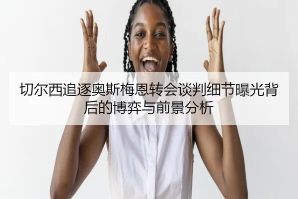 切尔西追逐奥斯梅恩转会谈判细节曝光背后的博弈与前景分析