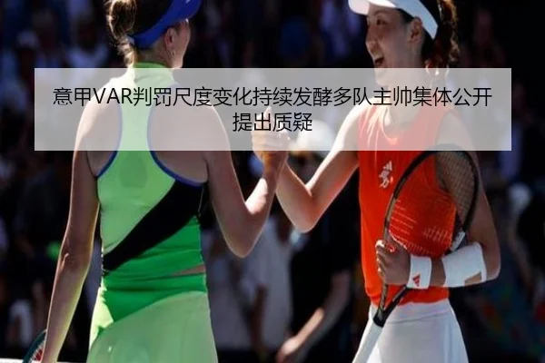 意甲VAR判罚尺度变化持续发酵多队主帅集体公开提出质疑