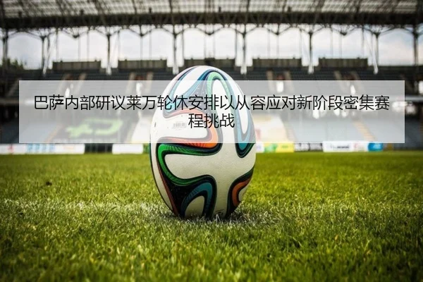 巴萨内部研议莱万轮休安排以从容应对新阶段密集赛程挑战