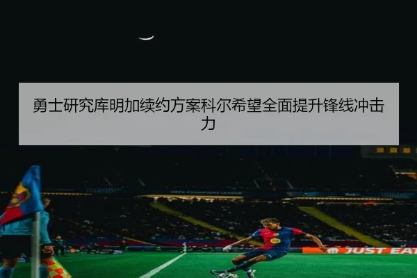 勇士研究库明加续约方案科尔希望全面提升锋线冲击力