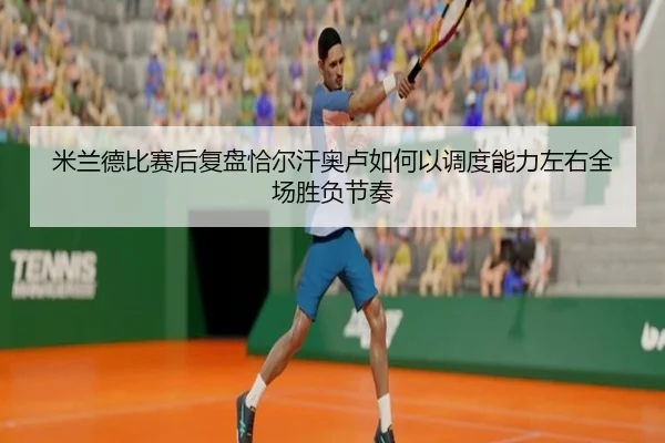 米兰德比赛后复盘恰尔汗奥卢如何以调度能力左右全场胜负节奏